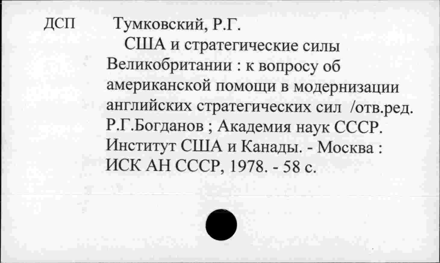 ﻿ДСП Тумковский, Р.Г.
США и стратегические силы Великобритании : к вопросу об американской помощи в модернизации английских стратегических сил /отв.ред. Р.Г.Богданов ; Академия наук СССР. Институт США и Канады. - Москва : ИСКАН СССР, 1978.- 58 с.